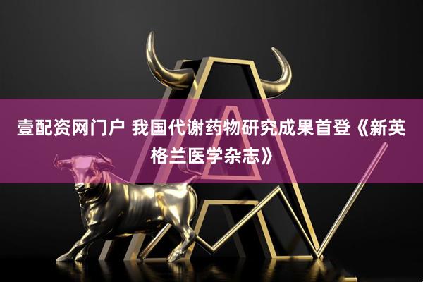 壹配资网门户 我国代谢药物研究成果首登《新英格兰医学杂志》