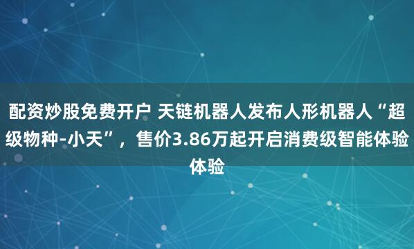 配资炒股免费开户 天链机器人发布人形机器人“超级物种-小天”，售价3.86万起开启消费级智能体验