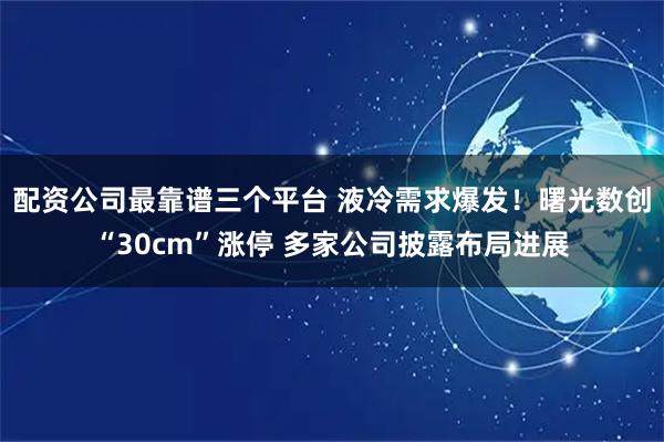配资公司最靠谱三个平台 液冷需求爆发！曙光数创“30cm”涨停 多家公司披露布局进展