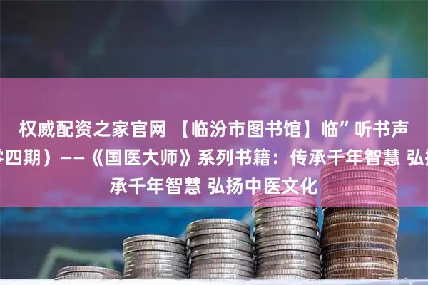 权威配资之家官网 【临汾市图书馆】临”听书声（第三百零四期）——《国医大师》系列书籍：传承千年智慧 弘扬中医文化