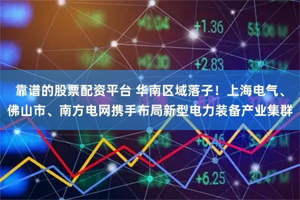靠谱的股票配资平台 华南区域落子！上海电气、佛山市、南方电网携手布局新型电力装备产业集群