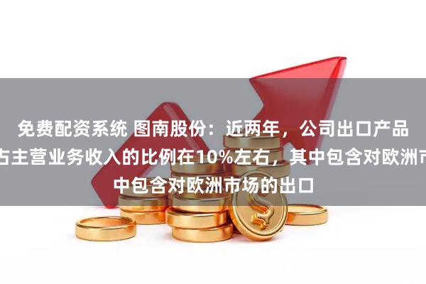 免费配资系统 图南股份：近两年，公司出口产品销售收入占主营业务收入的比例在10%左右，其中包含对欧洲市场的出口