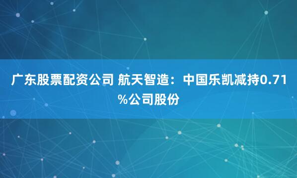 广东股票配资公司 航天智造：中国乐凯减持0.71%公司股份