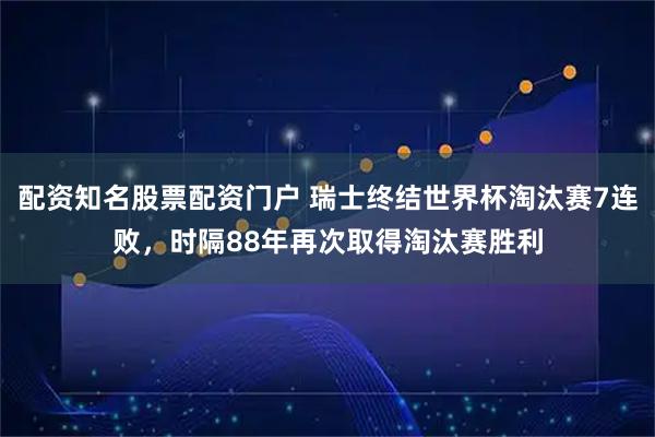 配资知名股票配资门户 瑞士终结世界杯淘汰赛7连败，时隔88年再次取得淘汰赛胜利