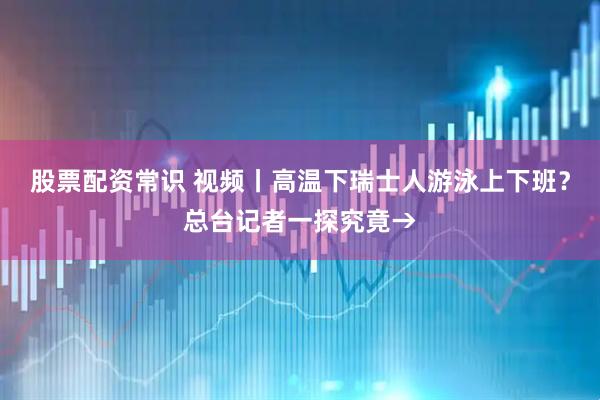 股票配资常识 视频丨高温下瑞士人游泳上下班？总台记者一探究竟→